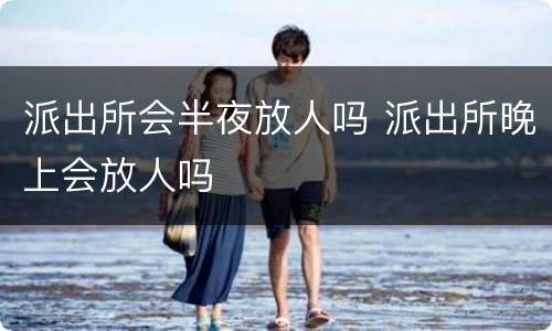 派出所会半夜放人吗 派出所晚上会放人吗