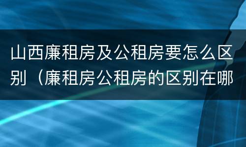 山西廉租房及公租房要怎么区别（廉租房公租房的区别在哪里）