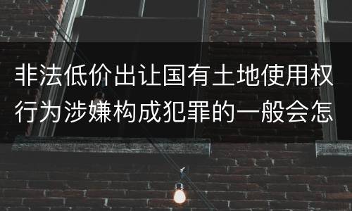 非法低价出让国有土地使用权行为涉嫌构成犯罪的一般会怎样追究法律责任