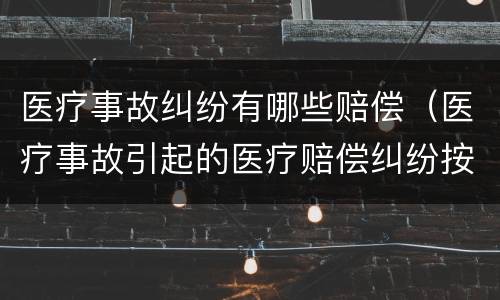 医疗事故纠纷有哪些赔偿（医疗事故引起的医疗赔偿纠纷按什么办理）