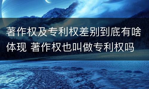 著作权及专利权差别到底有啥体现 著作权也叫做专利权吗
