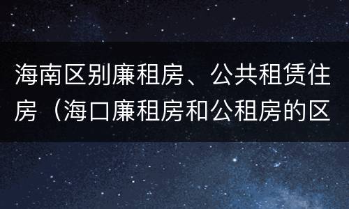 海南区别廉租房、公共租赁住房（海口廉租房和公租房的区别）