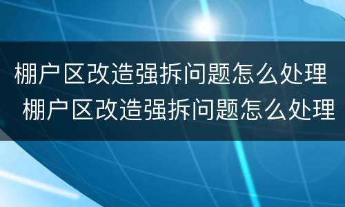 棚户区改造强拆问题怎么处理 棚户区改造强拆问题怎么处理的