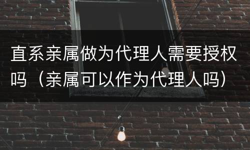 直系亲属做为代理人需要授权吗（亲属可以作为代理人吗）