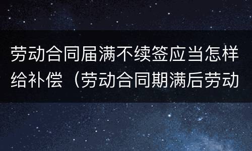 劳动合同届满不续签应当怎样给补偿（劳动合同期满后劳动者不续签需要赔偿吗）