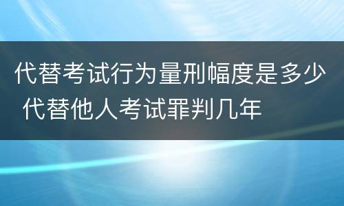 代替考试行为量刑幅度是多少 代替他人考试罪判几年