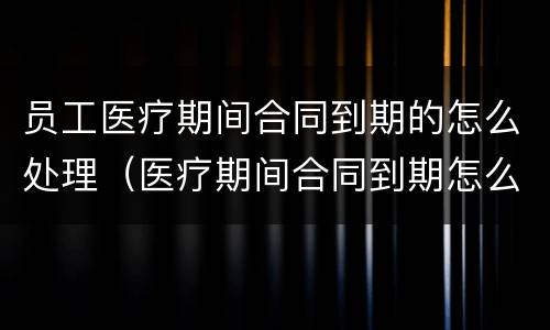 员工医疗期间合同到期的怎么处理（医疗期间合同到期怎么办）