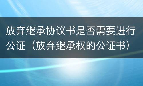 放弃继承协议书是否需要进行公证（放弃继承权的公证书）