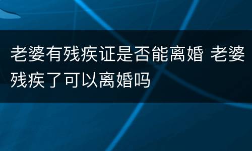 老婆有残疾证是否能离婚 老婆残疾了可以离婚吗