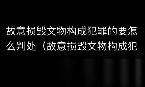 故意损毁文物构成犯罪的要怎么判处（故意损毁文物构成犯罪的要怎么判处呢）