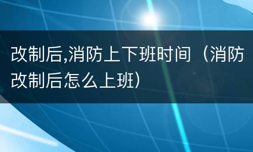 改制后,消防上下班时间（消防改制后怎么上班）