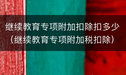 继续教育专项附加扣除扣多少（继续教育专项附加税扣除）
