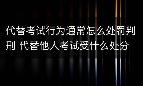 代替考试行为通常怎么处罚判刑 代替他人考试受什么处分