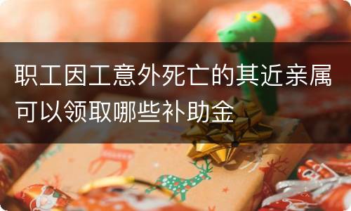 职工因工意外死亡的其近亲属可以领取哪些补助金