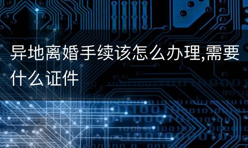 异地离婚手续该怎么办理,需要什么证件