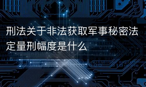 刑法关于非法获取军事秘密法定量刑幅度是什么