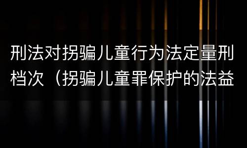 刑法对拐骗儿童行为法定量刑档次（拐骗儿童罪保护的法益）