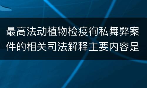 最高法动植物检疫徇私舞弊案件的相关司法解释主要内容是什么