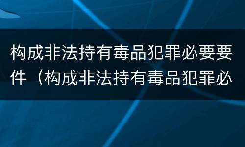构成非法持有毒品犯罪必要要件（构成非法持有毒品犯罪必要要件是）