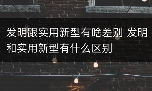 发明跟实用新型有啥差别 发明和实用新型有什么区别