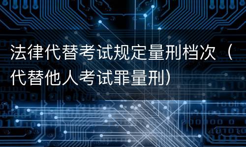 法律代替考试规定量刑档次（代替他人考试罪量刑）