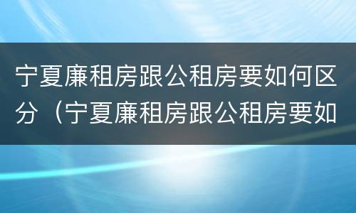 宁夏廉租房跟公租房要如何区分（宁夏廉租房跟公租房要如何区分呢）