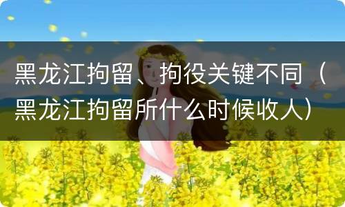 黑龙江拘留、拘役关键不同（黑龙江拘留所什么时候收人）
