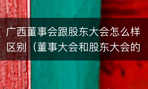 广西董事会跟股东大会怎么样区别（董事大会和股东大会的区别）