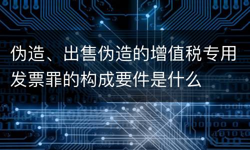 伪造、出售伪造的增值税专用发票罪的构成要件是什么