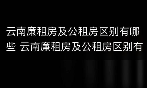云南廉租房及公租房区别有哪些 云南廉租房及公租房区别有哪些城市