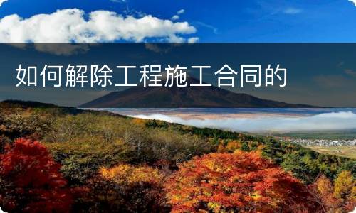 如何解除工程施工合同的