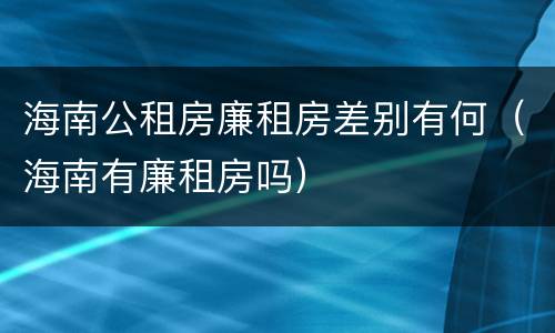 海南公租房廉租房差别有何（海南有廉租房吗）