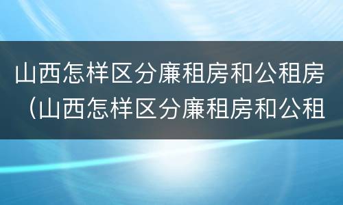 山西怎样区分廉租房和公租房（山西怎样区分廉租房和公租房的区别）