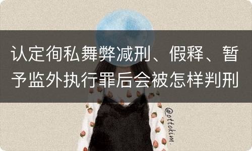 认定徇私舞弊减刑、假释、暂予监外执行罪后会被怎样判刑
