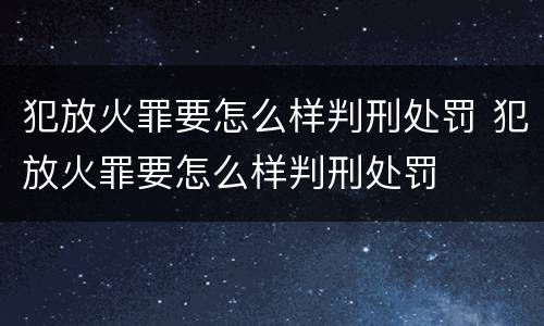 犯放火罪要怎么样判刑处罚 犯放火罪要怎么样判刑处罚