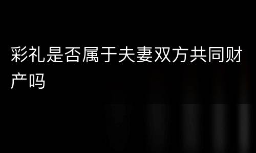 彩礼是否属于夫妻双方共同财产吗