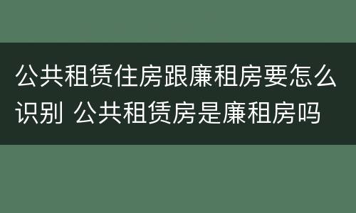 公共租赁住房跟廉租房要怎么识别 公共租赁房是廉租房吗