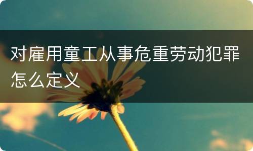对雇用童工从事危重劳动犯罪怎么定义