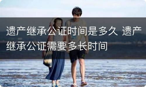 遗产继承公证时间是多久 遗产继承公证需要多长时间