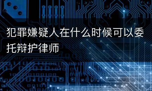 犯罪嫌疑人在什么时候可以委托辩护律师