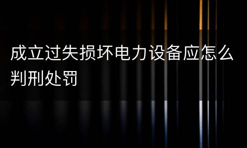 成立过失损坏电力设备应怎么判刑处罚