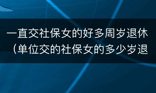 一直交社保女的好多周岁退休（单位交的社保女的多少岁退休）
