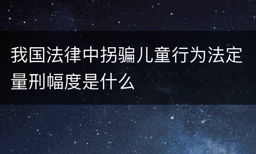 我国法律中拐骗儿童行为法定量刑幅度是什么