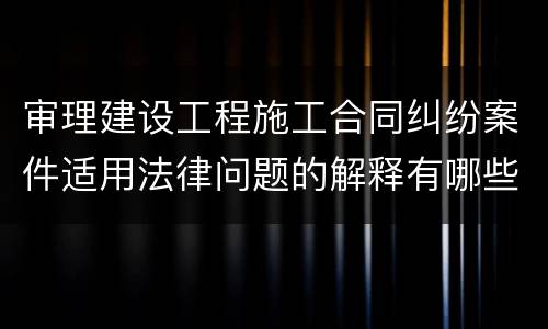 审理建设工程施工合同纠纷案件适用法律问题的解释有哪些