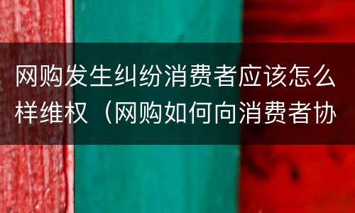 网购发生纠纷消费者应该怎么样维权（网购如何向消费者协会投诉）