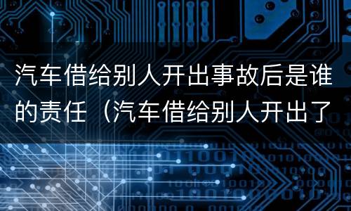 汽车借给别人开出事故后是谁的责任（汽车借给别人开出了事故车主负责吗）