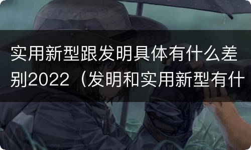 实用新型跟发明具体有什么差别2022（发明和实用新型有什么区别）