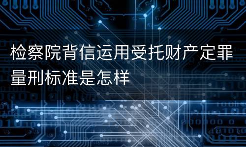 检察院背信运用受托财产定罪量刑标准是怎样
