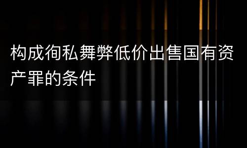 构成徇私舞弊低价出售国有资产罪的条件