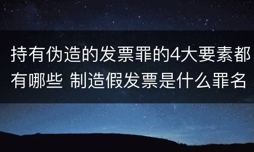 持有伪造的发票罪的4大要素都有哪些 制造假发票是什么罪名